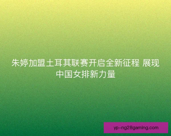 朱婷加盟土耳其联赛开启全新征程 展现中国女排新力量