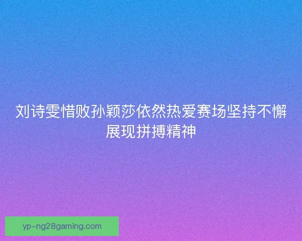 刘诗雯惜败孙颖莎依然热爱赛场坚持不懈展现拼搏精神