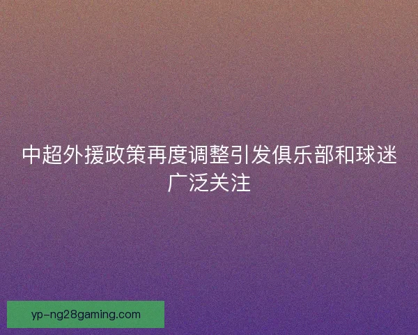 中超外援政策再度调整引发俱乐部和球迷广泛关注