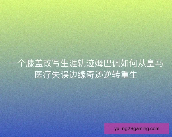 一个膝盖改写生涯轨迹姆巴佩如何从皇马医疗失误边缘奇迹逆转重生