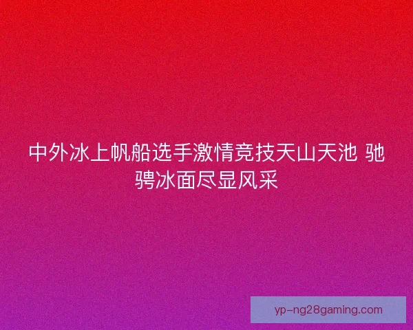中外冰上帆船选手激情竞技天山天池 驰骋冰面尽显风采